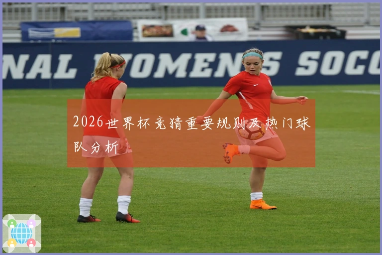 2026世界杯竞猜重要规则及热门球队分析